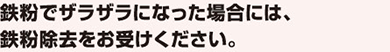 鉄粉でザラザラになった場合には、鉄粉除去をお受けください。
