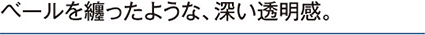ベールを纏ったような、深い透明感