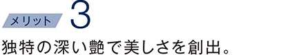 独特の深い艶で美しさを創出。